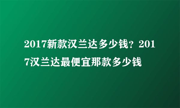 2017新款汉兰达多少钱？2017汉兰达最便宜那款多少钱