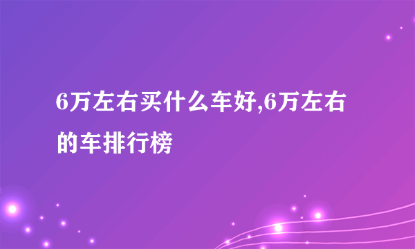 6万左右买什么车好,6万左右的车排行榜