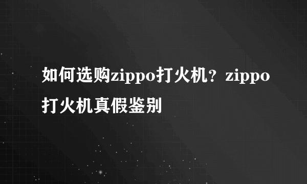 如何选购zippo打火机？zippo打火机真假鉴别