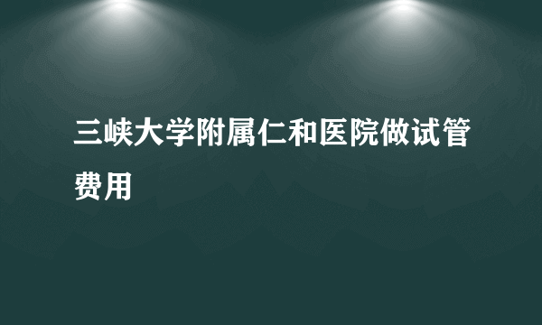 三峡大学附属仁和医院做试管费用