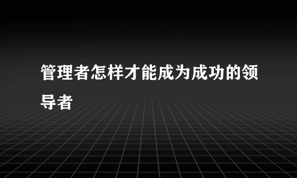 管理者怎样才能成为成功的领导者