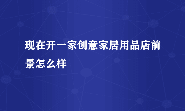 现在开一家创意家居用品店前景怎么样