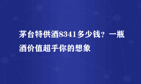 茅台特供酒8341多少钱？一瓶酒价值超乎你的想象