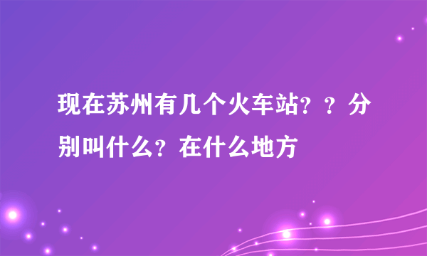 现在苏州有几个火车站？？分别叫什么？在什么地方