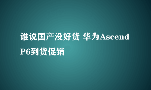 谁说国产没好货 华为Ascend P6到货促销