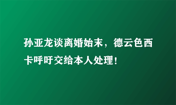 孙亚龙谈离婚始末，德云色西卡呼吁交给本人处理！