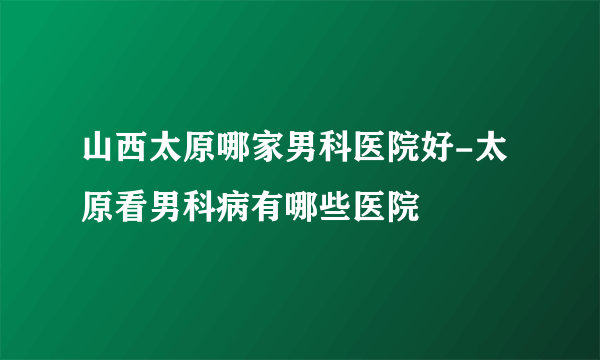 山西太原哪家男科医院好-太原看男科病有哪些医院