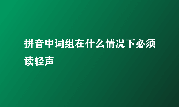 拼音中词组在什么情况下必须读轻声