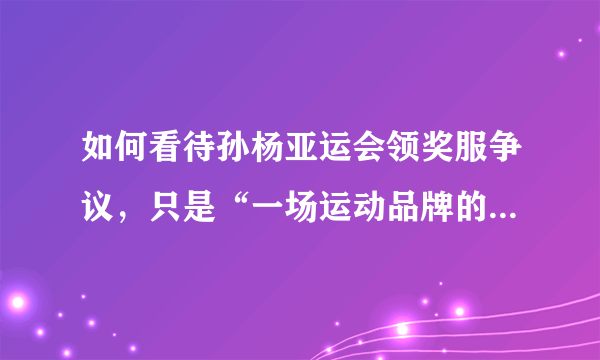 如何看待孙杨亚运会领奖服争议，只是“一场运动品牌的宫斗戏”的说法？