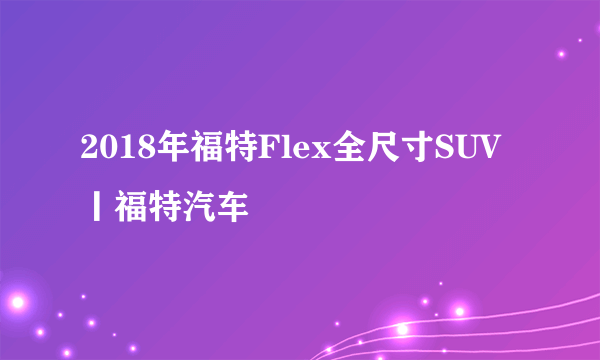 2018年福特Flex全尺寸SUV丨福特汽车