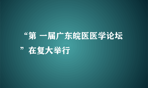 “第 一届广东皖医医学论坛”在复大举行