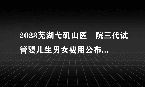 2023芜湖弋矶山医​院三代试管婴儿生男女费用公布！单周期3-5万元