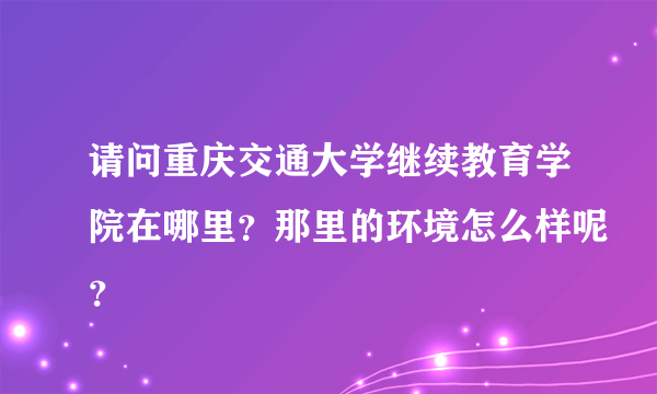 请问重庆交通大学继续教育学院在哪里？那里的环境怎么样呢？