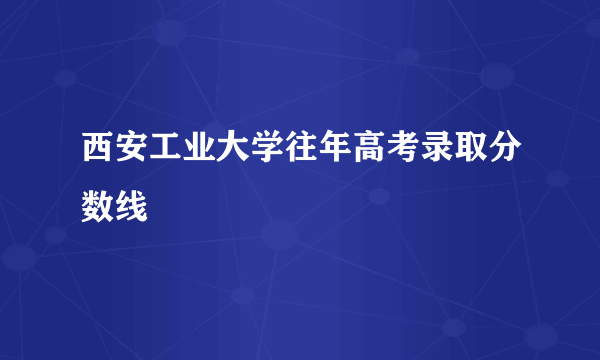 西安工业大学往年高考录取分数线