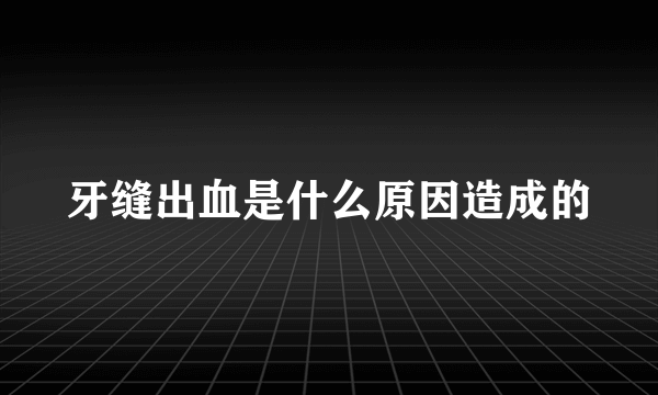 牙缝出血是什么原因造成的