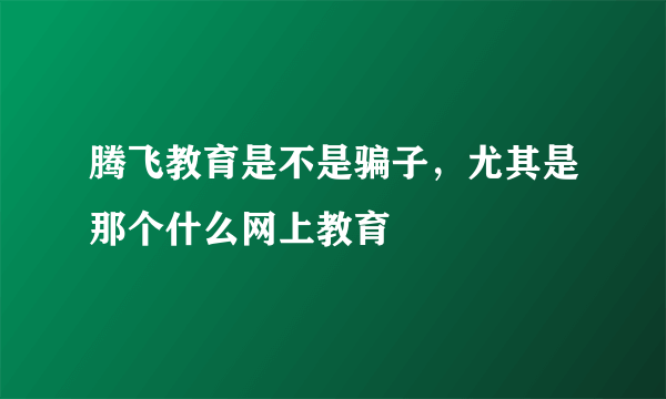 腾飞教育是不是骗子，尤其是那个什么网上教育