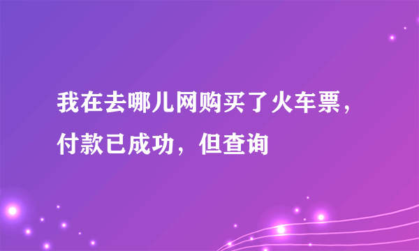 我在去哪儿网购买了火车票，付款已成功，但查询