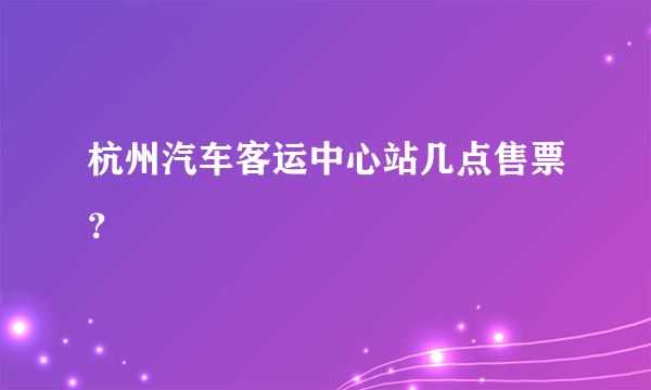 杭州汽车客运中心站几点售票？