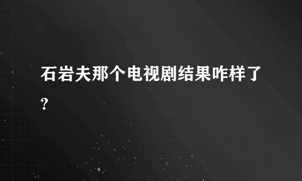 石岩夫那个电视剧结果咋样了?