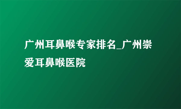 广州耳鼻喉专家排名_广州崇爱耳鼻喉医院