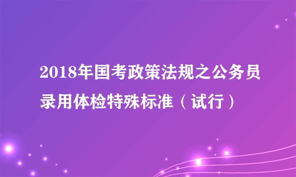 2018年国考政策法规之公务员录用体检特殊标准（试行）