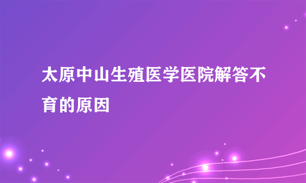 太原中山生殖医学医院解答不育的原因