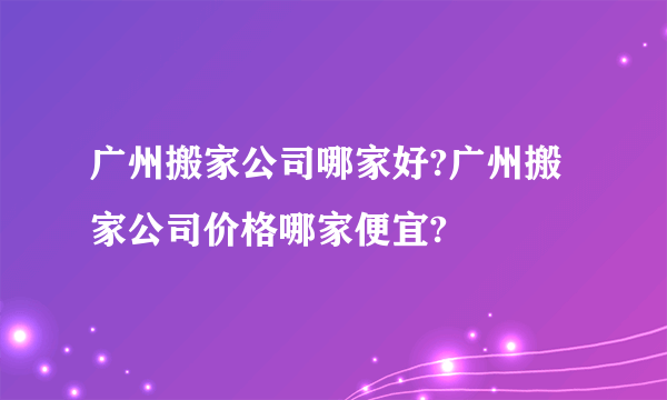 广州搬家公司哪家好?广州搬家公司价格哪家便宜?