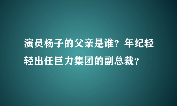 演员杨子的父亲是谁？年纪轻轻出任巨力集团的副总裁？