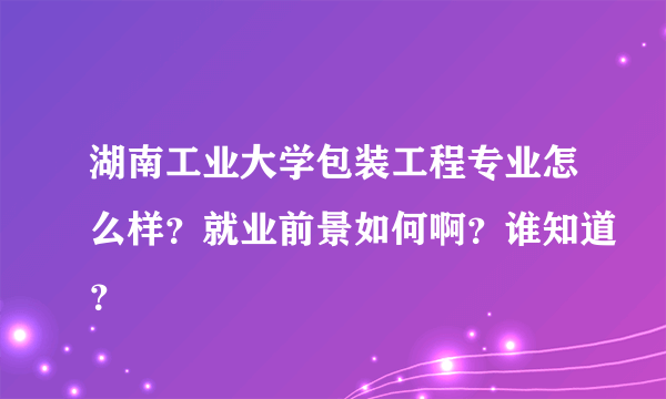 湖南工业大学包装工程专业怎么样？就业前景如何啊？谁知道？