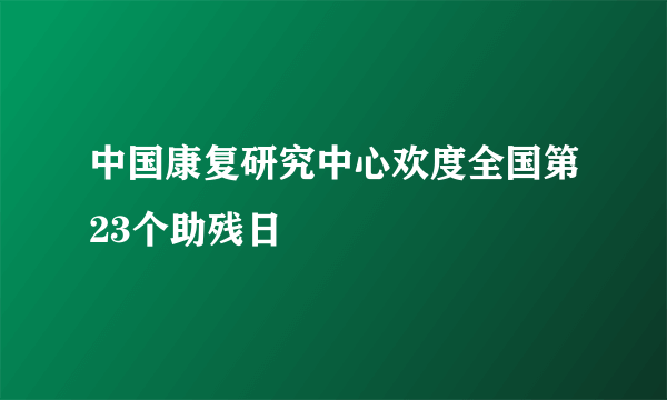 中国康复研究中心欢度全国第23个助残日