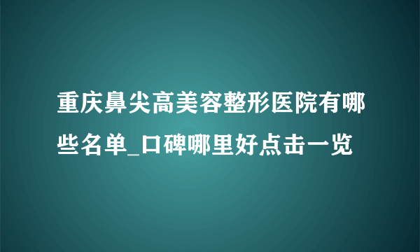 重庆鼻尖高美容整形医院有哪些名单_口碑哪里好点击一览