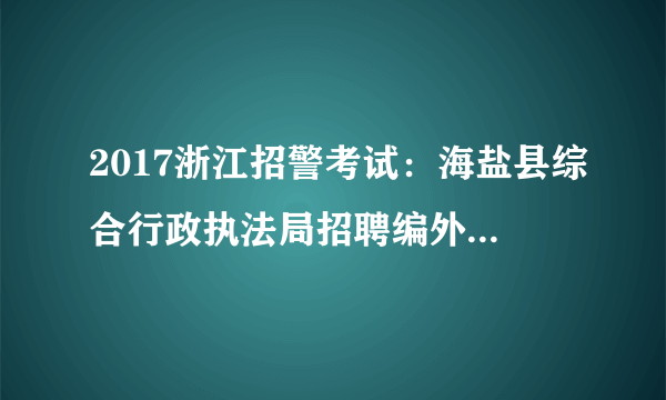 2017浙江招警考试：海盐县综合行政执法局招聘编外岗位合同工9人公告