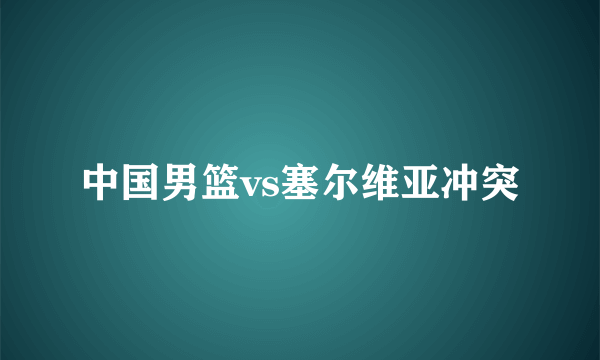 中国男篮vs塞尔维亚冲突