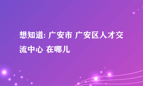 想知道: 广安市 广安区人才交流中心 在哪儿