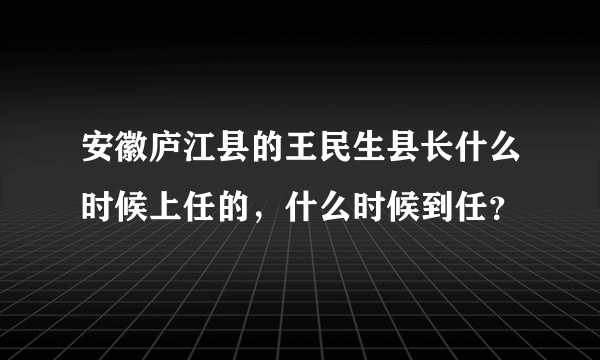 安徽庐江县的王民生县长什么时候上任的，什么时候到任？