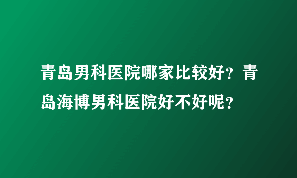 青岛男科医院哪家比较好？青岛海博男科医院好不好呢？