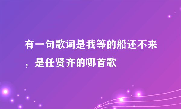 有一句歌词是我等的船还不来，是任贤齐的哪首歌