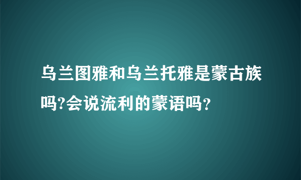 乌兰图雅和乌兰托雅是蒙古族吗?会说流利的蒙语吗？