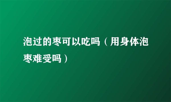 泡过的枣可以吃吗（用身体泡枣难受吗）