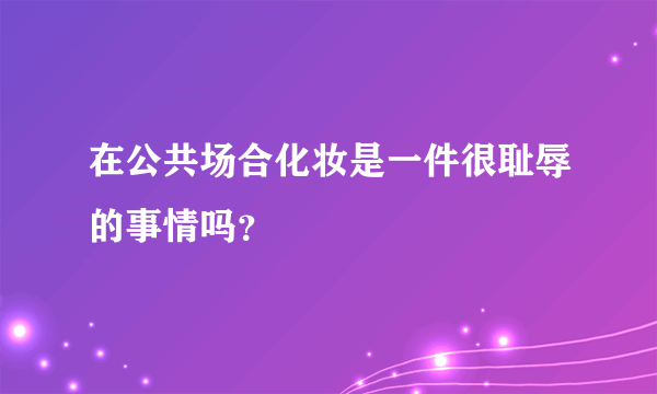 在公共场合化妆是一件很耻辱的事情吗？