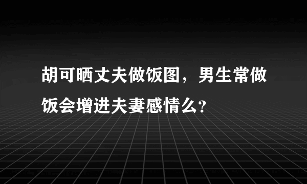 胡可晒丈夫做饭图，男生常做饭会增进夫妻感情么？