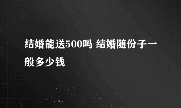 结婚能送500吗 结婚随份子一般多少钱