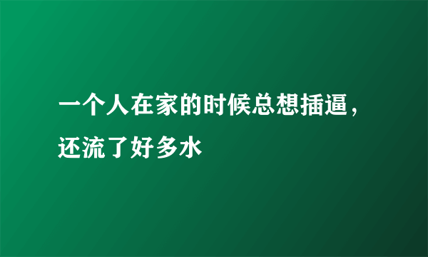 一个人在家的时候总想插逼，还流了好多水