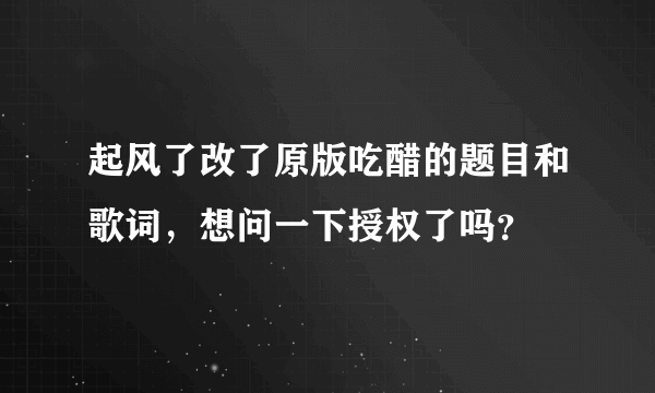 起风了改了原版吃醋的题目和歌词，想问一下授权了吗？