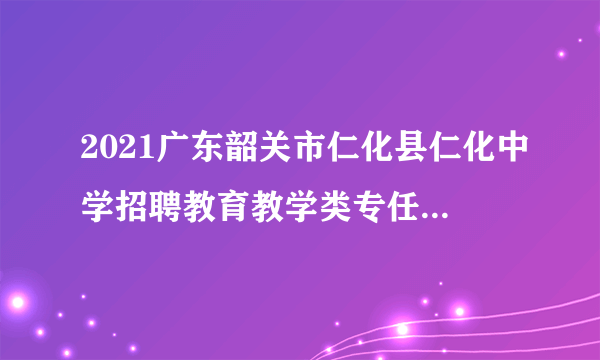 2021广东韶关市仁化县仁化中学招聘教育教学类专任教师考试总成绩及开展体检公告