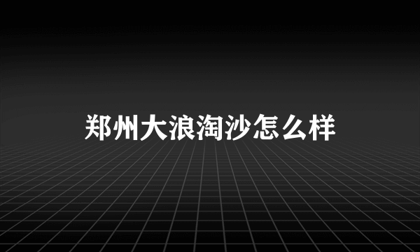 郑州大浪淘沙怎么样