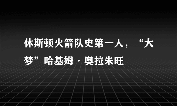 休斯顿火箭队史第一人，“大梦”哈基姆·奥拉朱旺