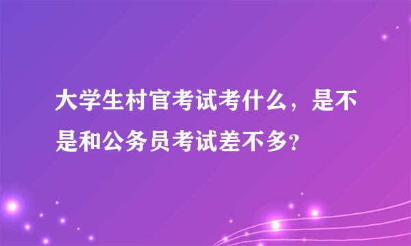 大学生村官考试考什么，是不是和公务员考试差不多？