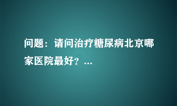 问题：请问治疗糖尿病北京哪家医院最好？...