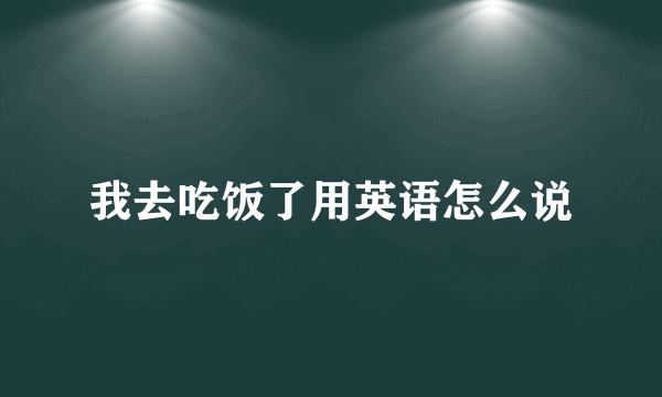 我去吃饭了用英语怎么说